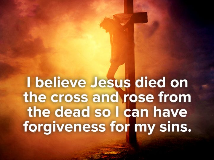 I believe Jesus died on the cross and rose from the dead so I can have forgiveness for my sins
